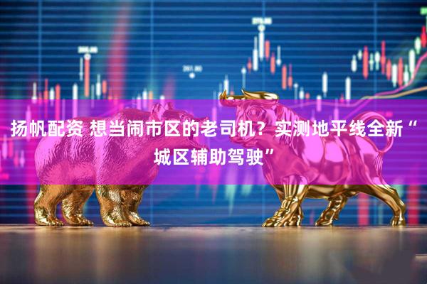 扬帆配资 想当闹市区的老司机？实测地平线全新“城区辅助驾驶”