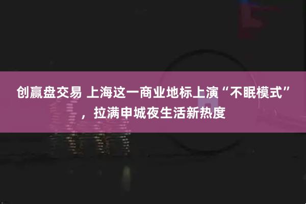 创赢盘交易 上海这一商业地标上演“不眠模式”，拉满申城夜生活新热度