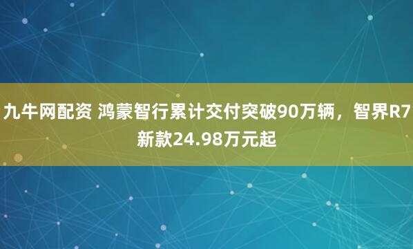 九牛网配资 鸿蒙智行累计交付突破90万辆，智界R7新款24.98万元起