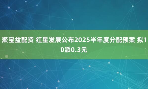 聚宝盆配资 红星发展公布2025半年度分配预案 拟10派0.3元