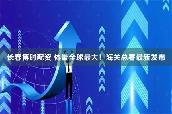 长春博时配资 体量全球最大！海关总署最新发布