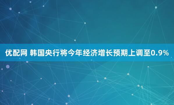 优配网 韩国央行将今年经济增长预期上调至0.9%