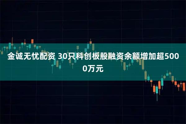 金诚无忧配资 30只科创板股融资余额增加超5000万元