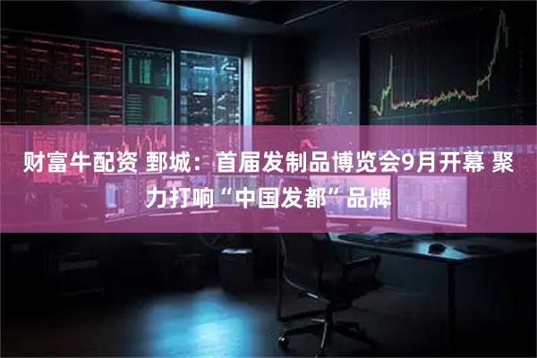 财富牛配资 鄄城：首届发制品博览会9月开幕 聚力打响“中国发都”品牌