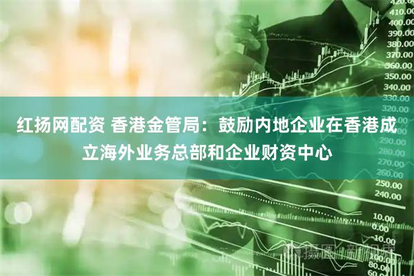 红扬网配资 香港金管局：鼓励内地企业在香港成立海外业务总部和企业财资中心