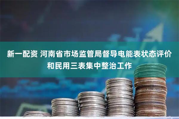 新一配资 河南省市场监管局督导电能表状态评价和民用三表集中整治工作