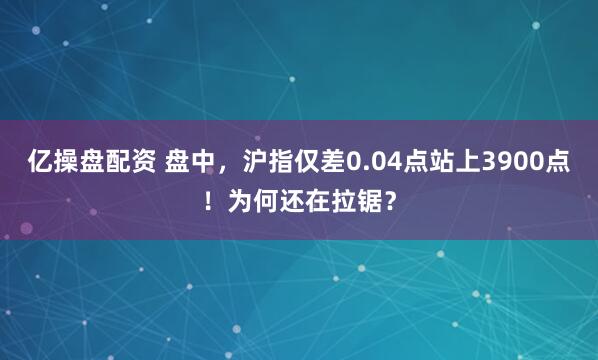亿操盘配资 盘中，沪指仅差0.04点站上3900点！为何还在拉锯？