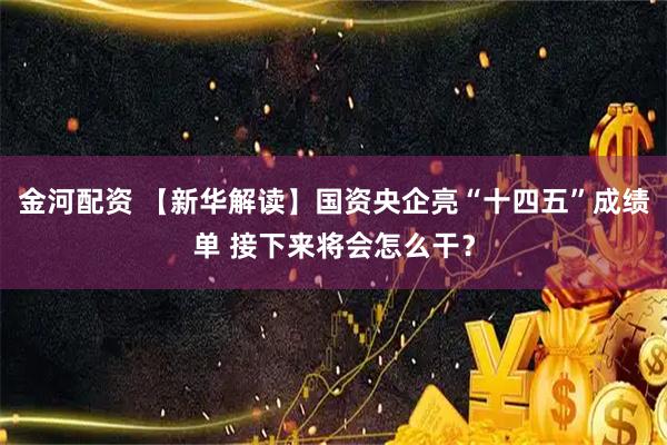 金河配资 【新华解读】国资央企亮“十四五”成绩单 接下来将会怎么干？