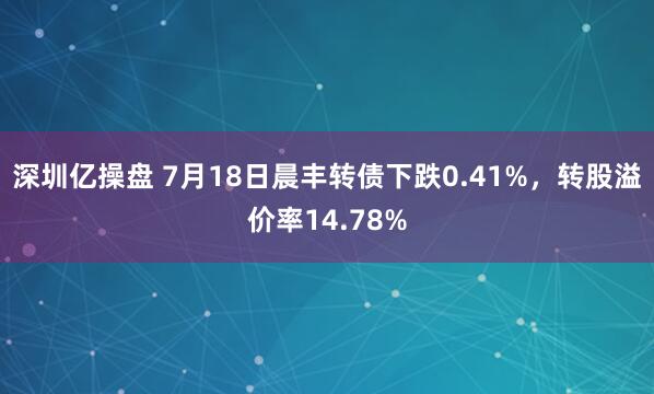 深圳亿操盘 7月18日晨丰转债下跌0.41%，转股溢价率14.78%