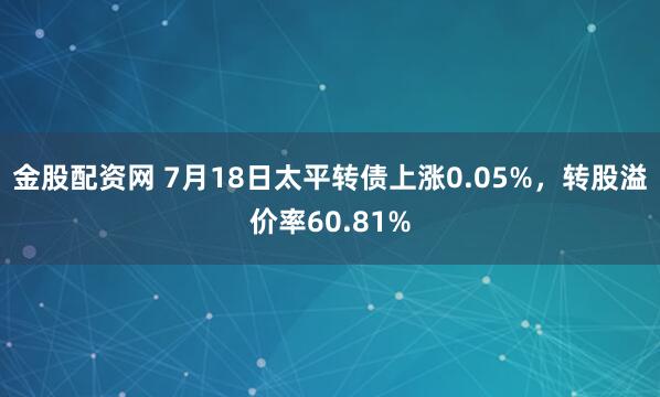 金股配资网 7月18日太平转债上涨0.05%，转股溢价率60.81%