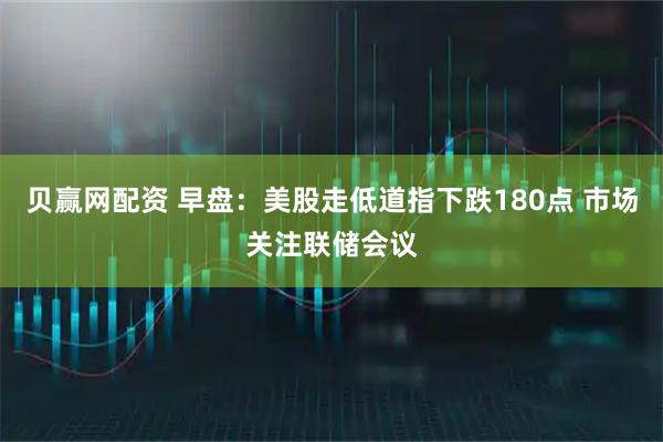 贝赢网配资 早盘：美股走低道指下跌180点 市场关注联储会议
