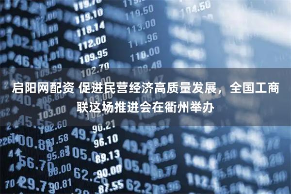启阳网配资 促进民营经济高质量发展，全国工商联这场推进会在衢州举办