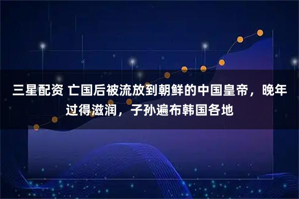 三星配资 亡国后被流放到朝鲜的中国皇帝，晚年过得滋润，子孙遍布韩国各地