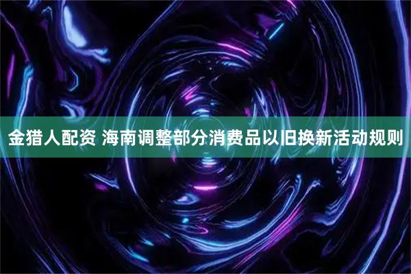 金猎人配资 海南调整部分消费品以旧换新活动规则