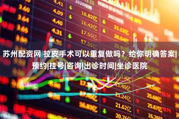 苏州配资网 拉皮手术可以重复做吗？给你明确答案|预约|挂号|咨询|出诊时间|坐诊医院