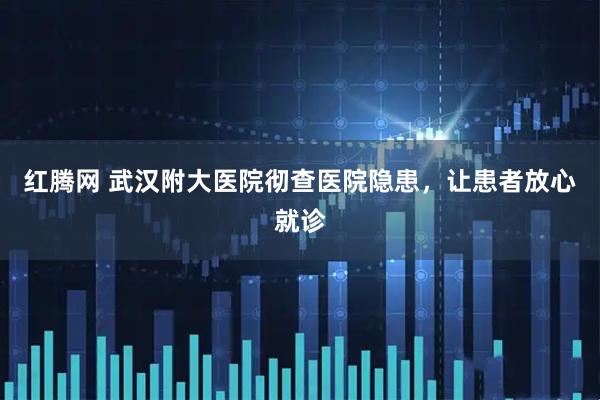 红腾网 武汉附大医院彻查医院隐患，让患者放心就诊