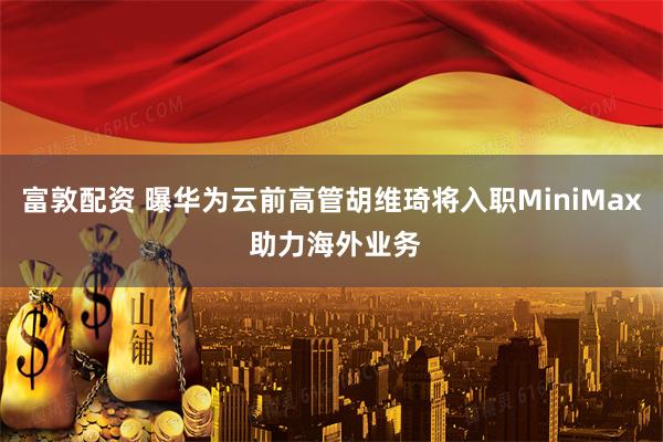 富敦配资 曝华为云前高管胡维琦将入职MiniMax 助力海外业务