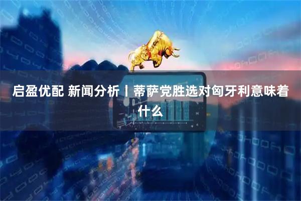 启盈优配 新闻分析丨蒂萨党胜选对匈牙利意味着什么